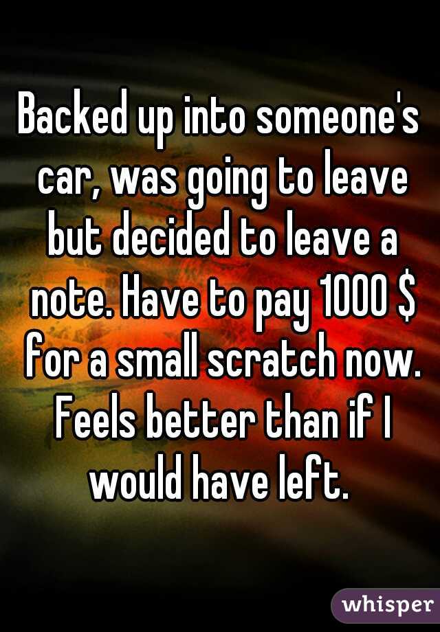 Backed up into someone's car, was going to leave but decided to leave a note. Have to pay 1000 $ for a small scratch now. Feels better than if I would have left. 