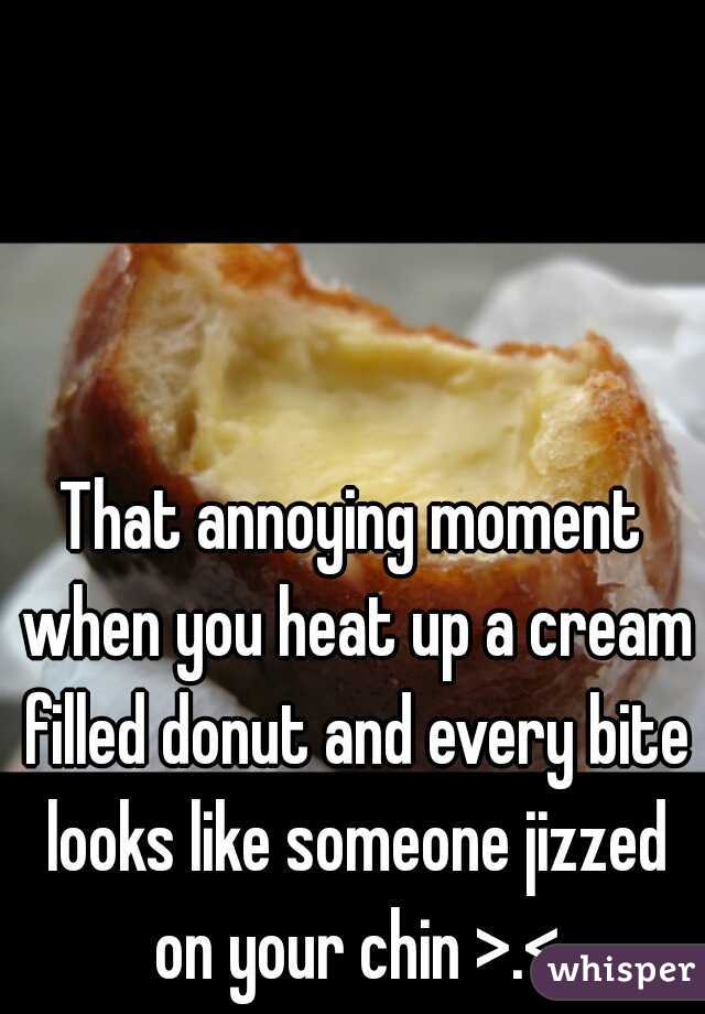 That annoying moment when you heat up a cream filled donut and every bite looks like someone jizzed on your chin >.<