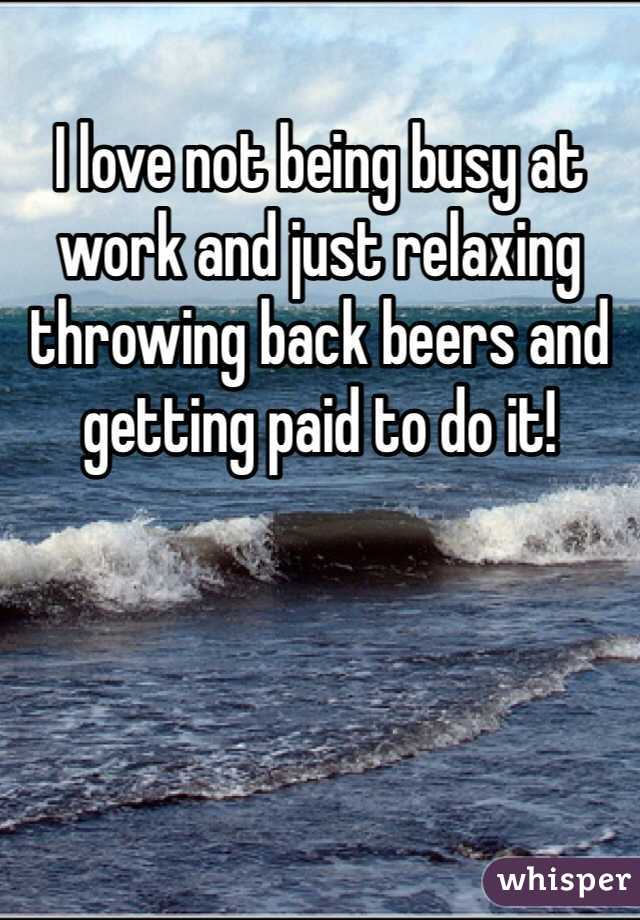 I love not being busy at work and just relaxing throwing back beers and getting paid to do it!