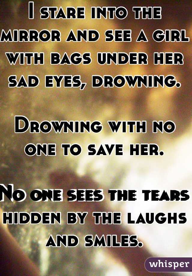 I stare into the mirror and see a girl with bags under her sad eyes, drowning. 

Drowning with no one to save her. 

No one sees the tears hidden by the laughs and smiles. 