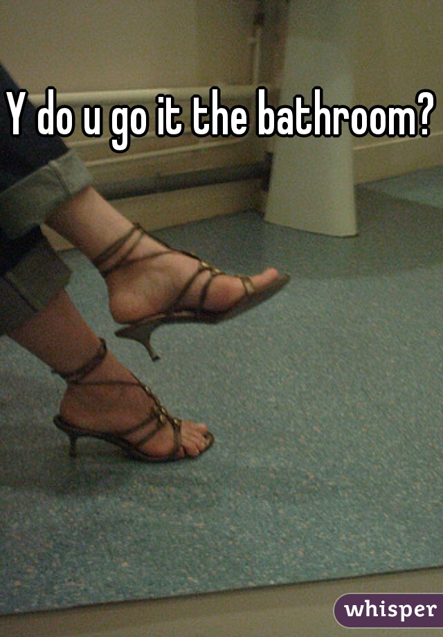Y do u go it the bathroom??