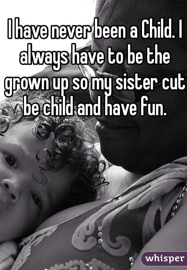 I have never been a Child. I always have to be the grown up so my sister cut be child and have fun.  