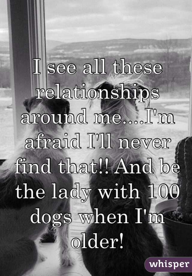 I see all these relationships around me....I'm afraid I'll never find that!! And be the lady with 100 dogs when I'm older! 