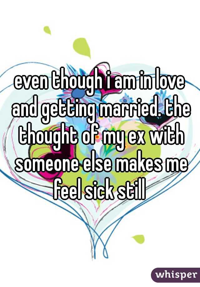 even though i am in love and getting married. the thought of my ex with someone else makes me feel sick still 