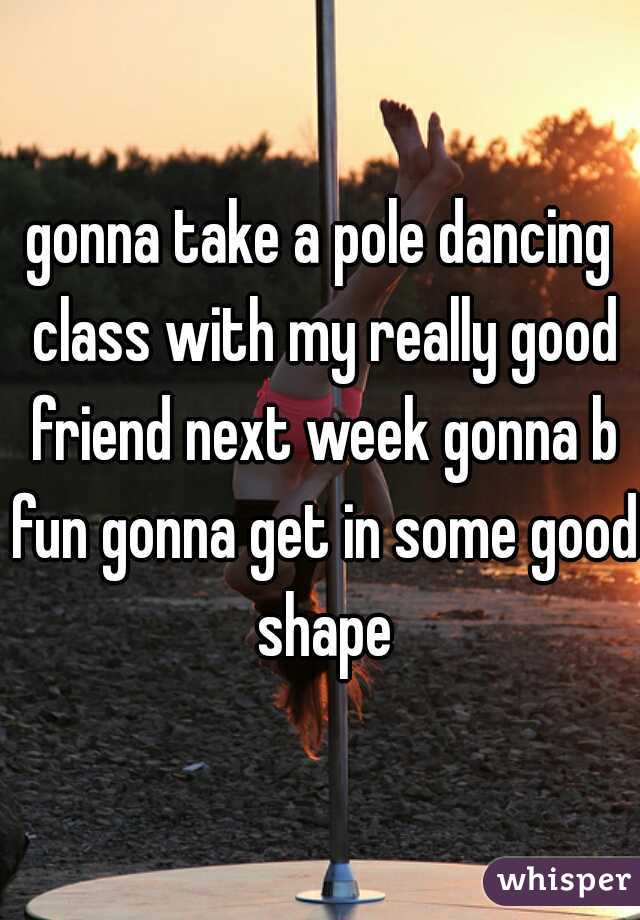 gonna take a pole dancing class with my really good friend next week gonna b fun gonna get in some good shape