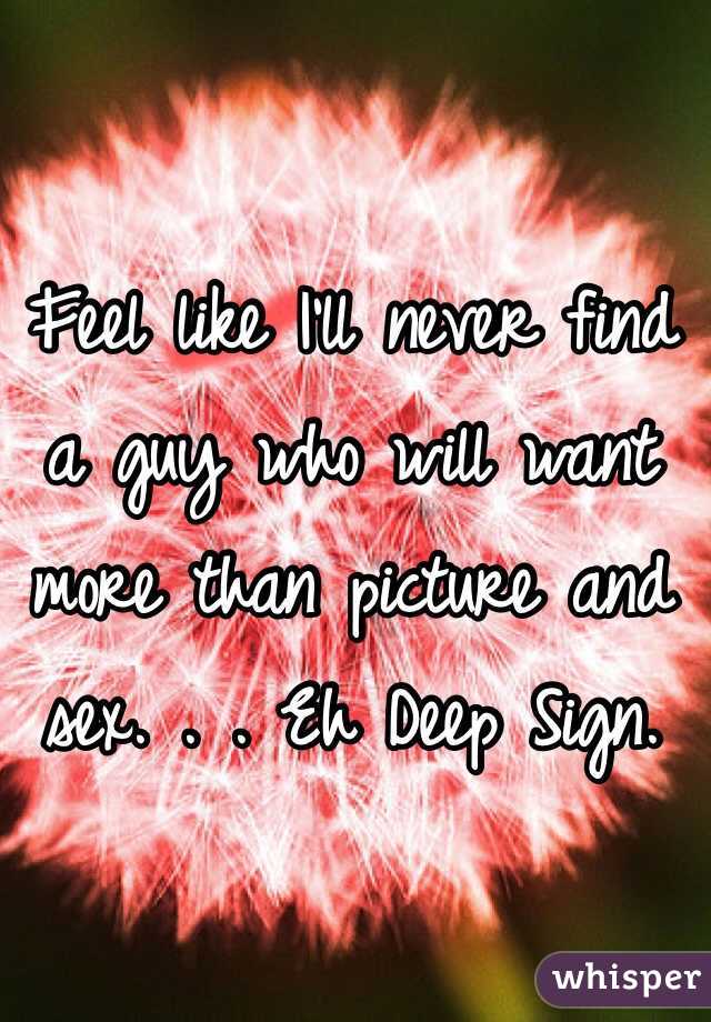 Feel like I'll never find a guy who will want more than picture and sex. . . Eh Deep Sign. 