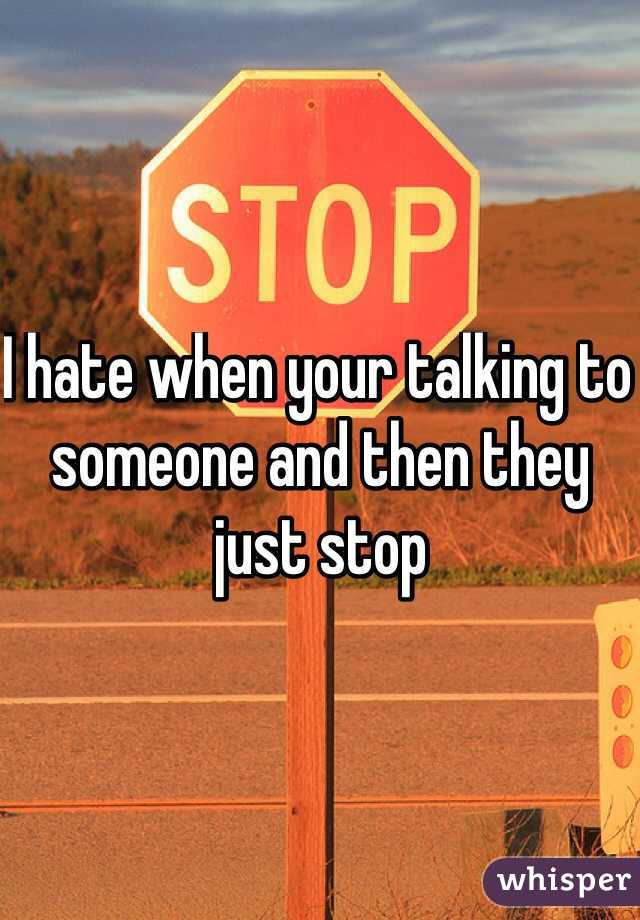 I hate when your talking to someone and then they just stop