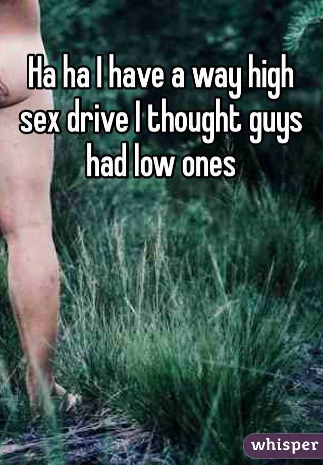 Ha ha I have a way high sex drive I thought guys had low ones 