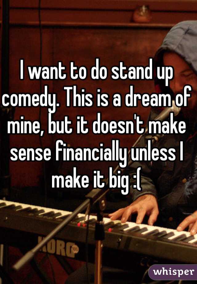 I want to do stand up comedy. This is a dream of mine, but it doesn't make sense financially unless I make it big :(