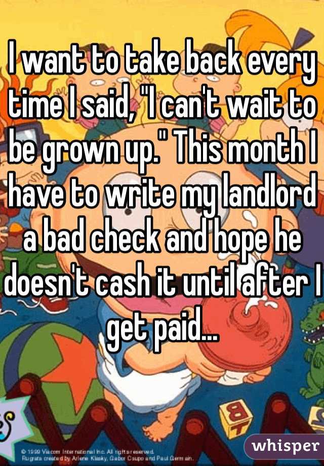 I want to take back every time I said, "I can't wait to be grown up." This month I have to write my landlord a bad check and hope he doesn't cash it until after I get paid...
