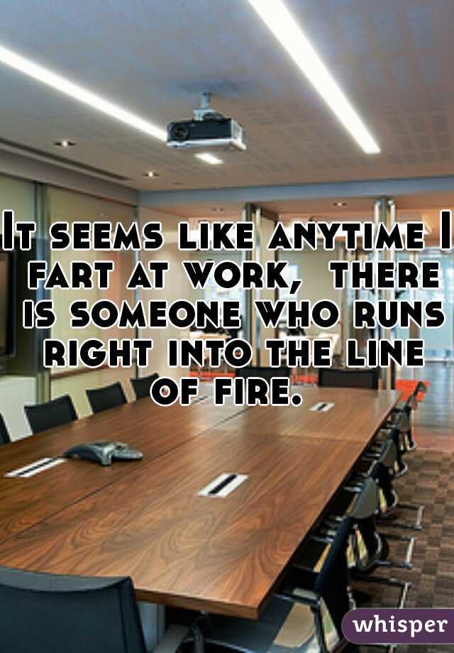 It seems like anytime I fart at work,  there is someone who runs right into the line of fire.  