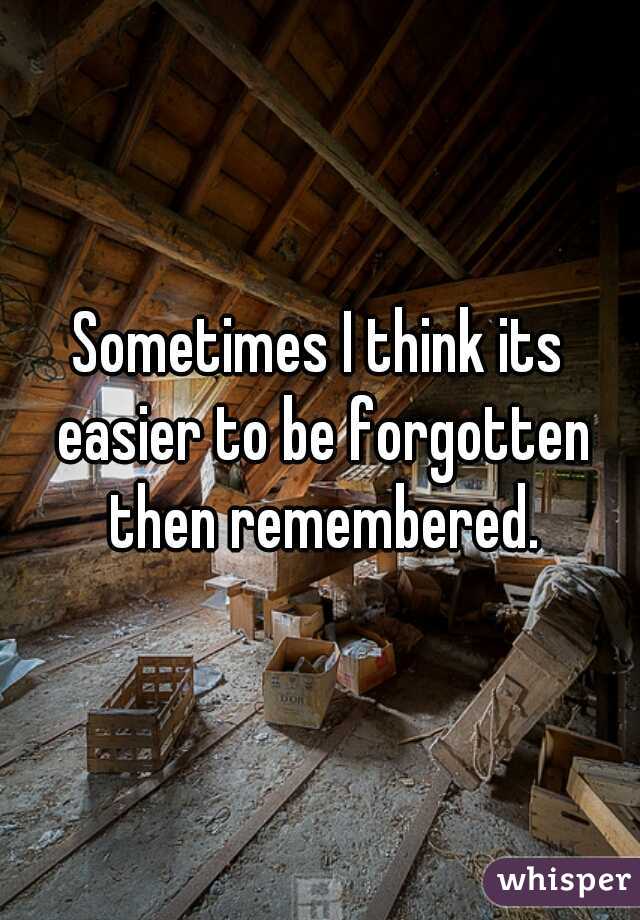 Sometimes I think its easier to be forgotten then remembered.