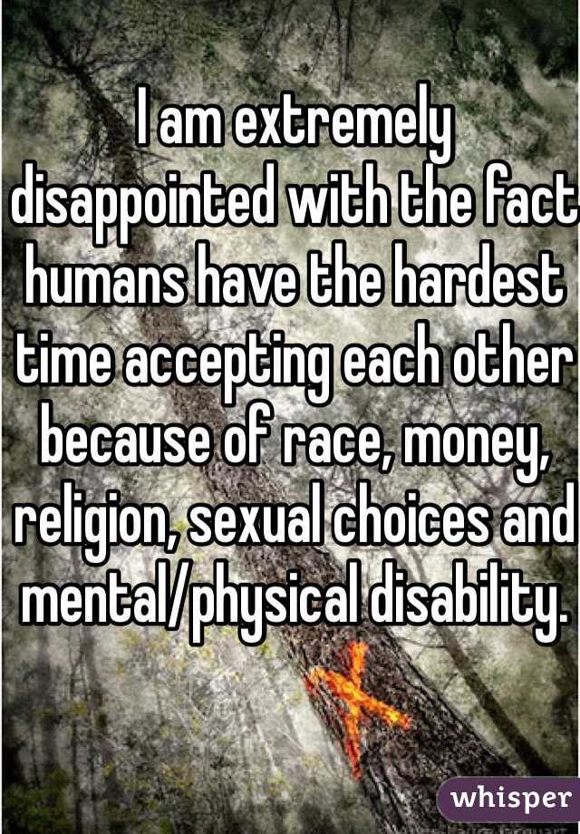 I am extremely disappointed with the fact humans have the hardest time accepting each other because of race, money, religion, sexual choices and mental/physical disability.  