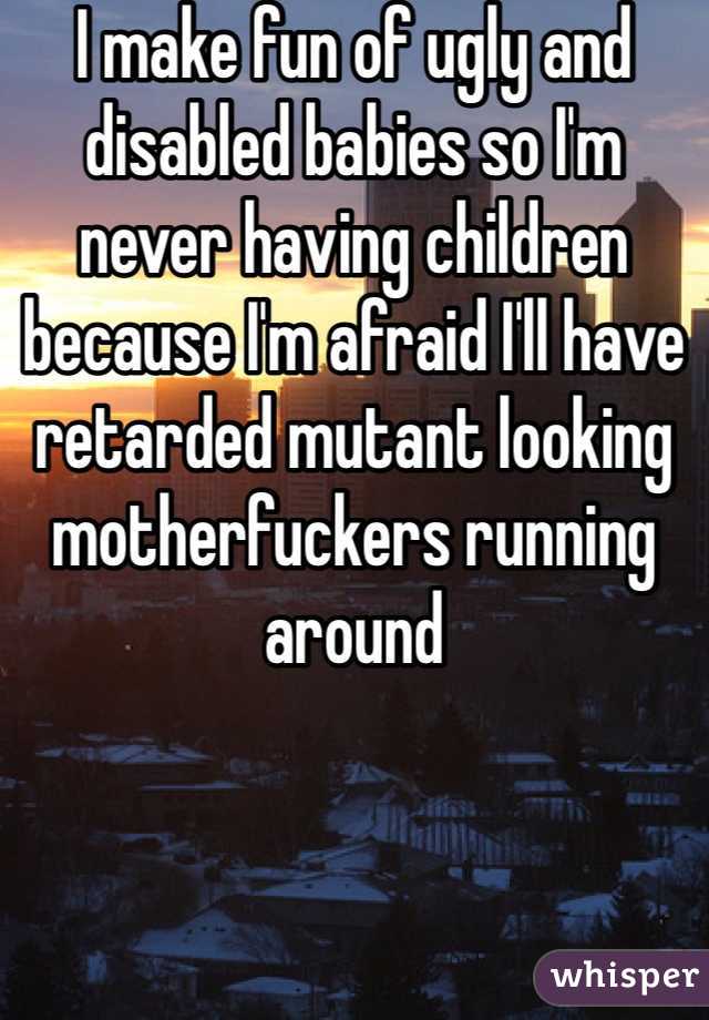 I make fun of ugly and disabled babies so I'm never having children because I'm afraid I'll have retarded mutant looking motherfuckers running around 