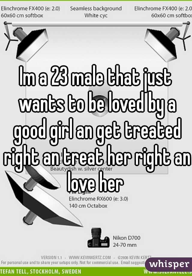 Im a 23 male that just wants to be loved by a good girl an get treated right an treat her right an love her 
