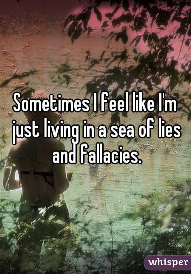 Sometimes I feel like I'm just living in a sea of lies and fallacies.
