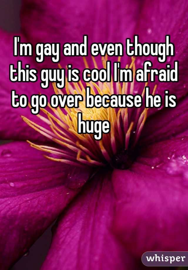 I'm gay and even though this guy is cool I'm afraid to go over because he is huge 
