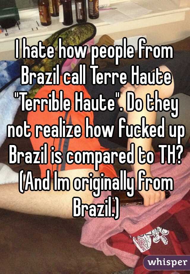 I hate how people from Brazil call Terre Haute "Terrible Haute". Do they not realize how fucked up Brazil is compared to TH? (And Im originally from Brazil.)