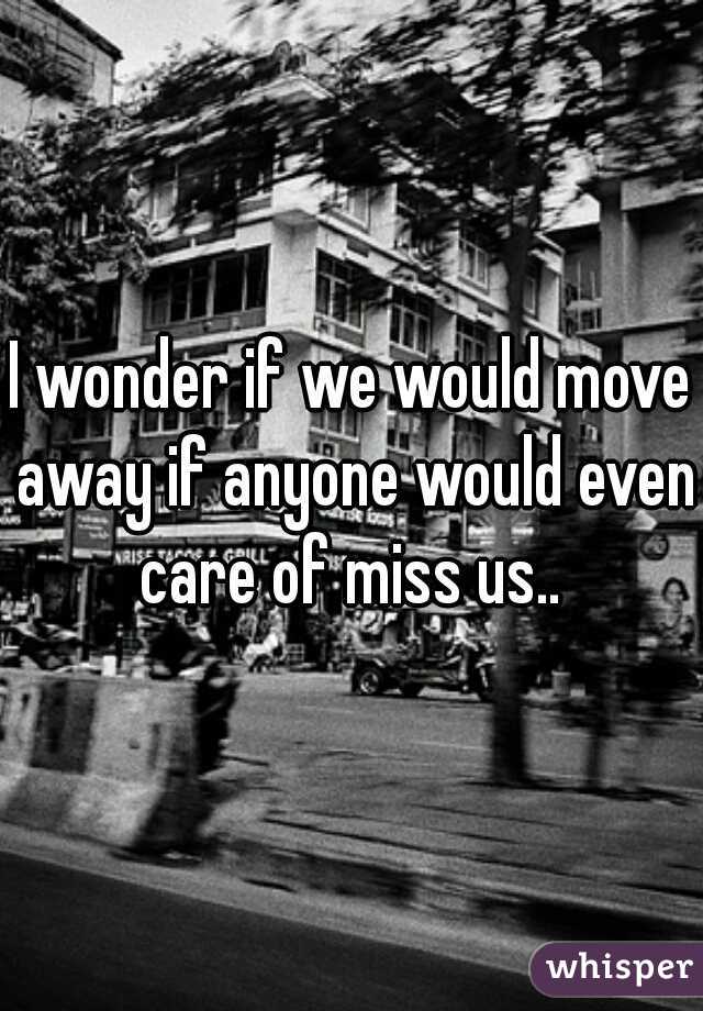 I wonder if we would move away if anyone would even care of miss us.. 