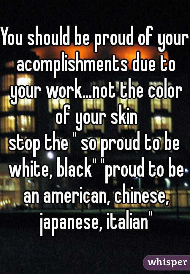 You should be proud of your acomplishments due to your work...not the color of your skin
stop the " so proud to be white, black" "proud to be an american, chinese, japanese, italian"