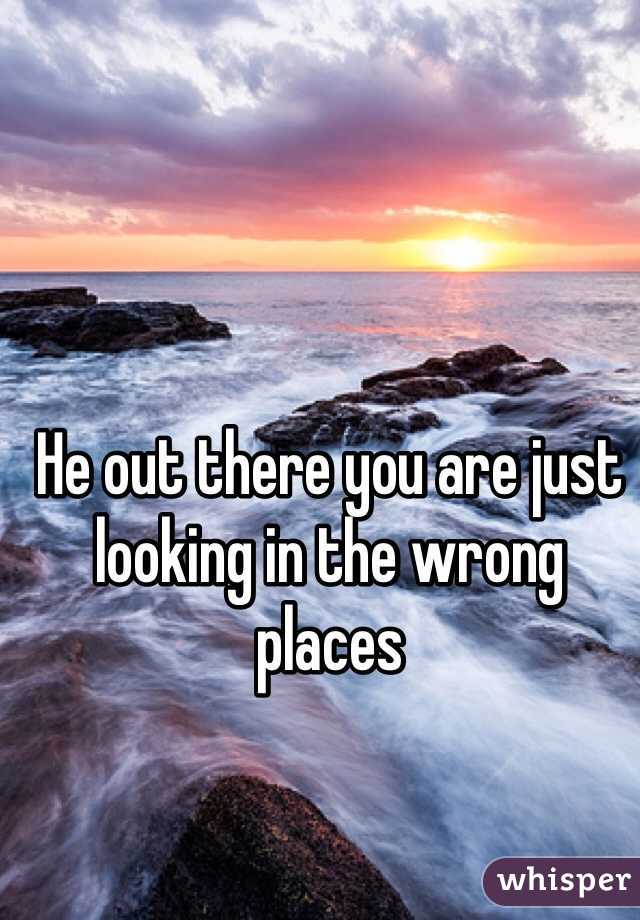 He out there you are just looking in the wrong places