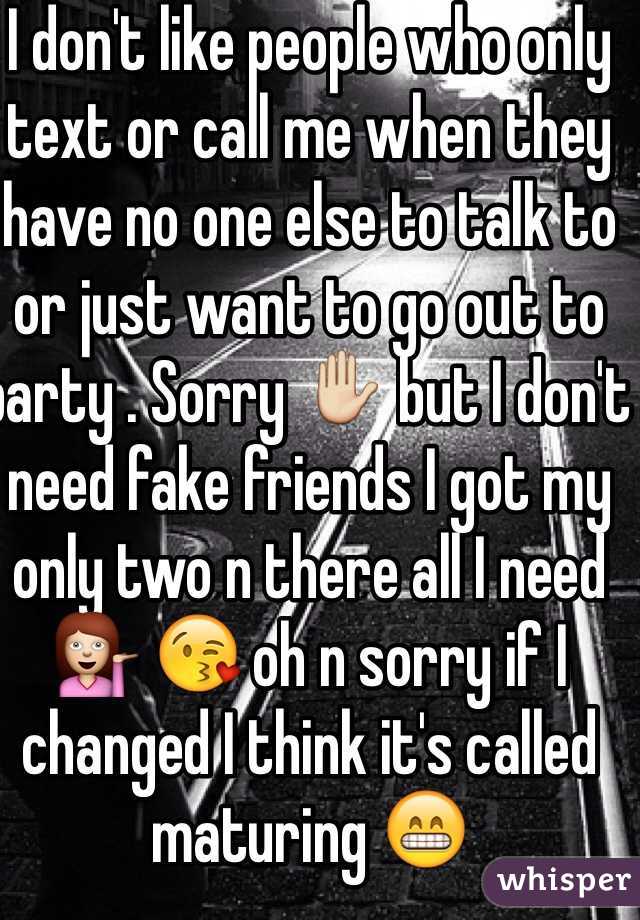 I don't like people who only text or call me when they have no one else to talk to  or just want to go out to party . Sorry ✋ but I don't need fake friends I got my only two n there all I need 💁 😘 oh n sorry if I changed I think it's called maturing 😁