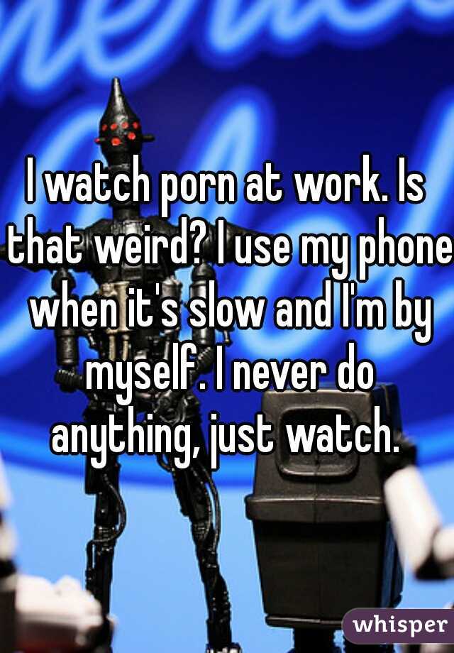 I watch porn at work. Is that weird? I use my phone when it's slow and I'm by myself. I never do anything, just watch. 