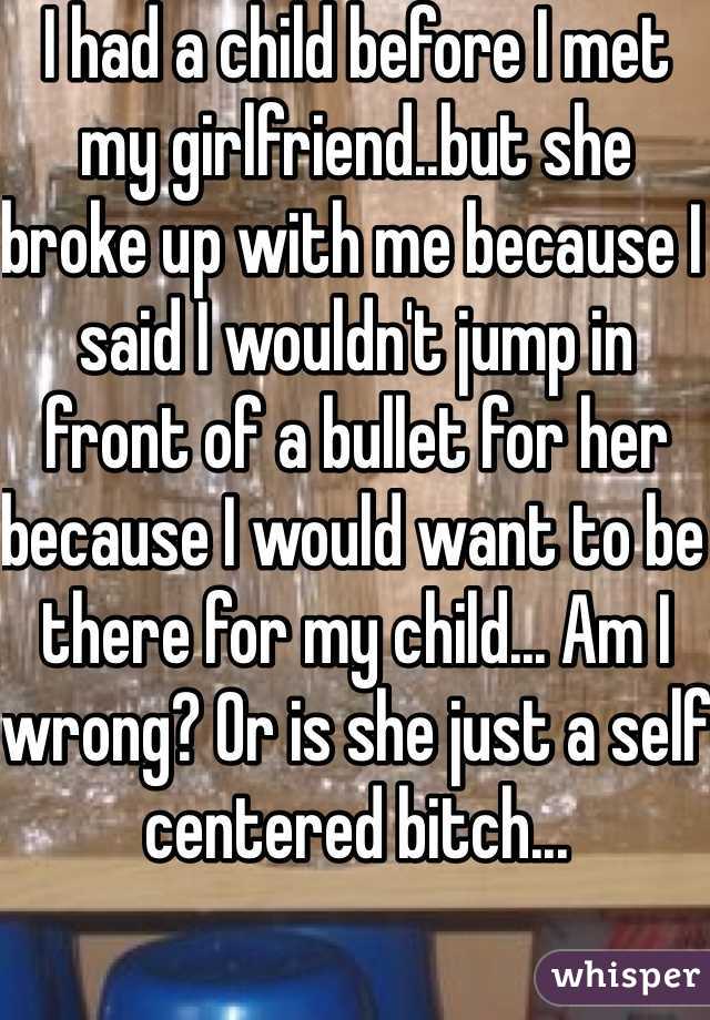 I had a child before I met my girlfriend..but she broke up with me because I said I wouldn't jump in front of a bullet for her because I would want to be there for my child... Am I wrong? Or is she just a self centered bitch...