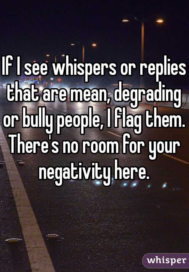 If I see whispers or replies that are mean, degrading or bully people, I flag them. There's no room for your negativity here. 