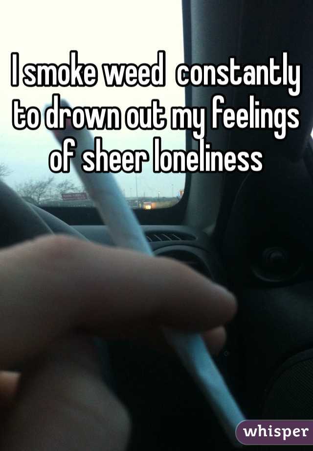 I smoke weed  constantly to drown out my feelings of sheer loneliness 