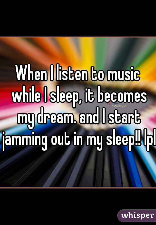 When I listen to music while I sleep, it becomes my dream. and I start jamming out in my sleep!! lpl