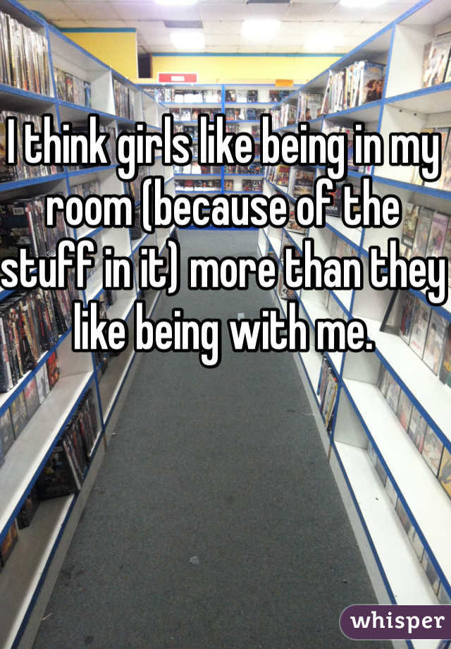 I think girls like being in my room (because of the stuff in it) more than they like being with me.