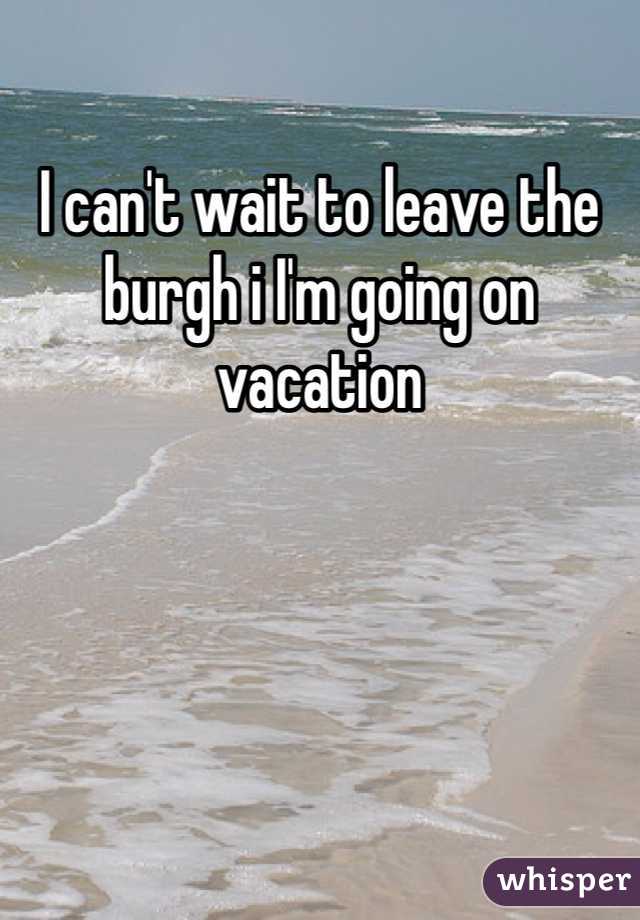 I can't wait to leave the burgh i I'm going on vacation 