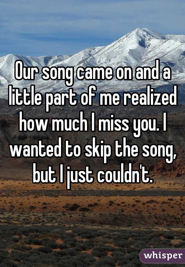 Our song came on and a little part of me realized how much I miss you. I wanted to skip the song, but I just couldn't.