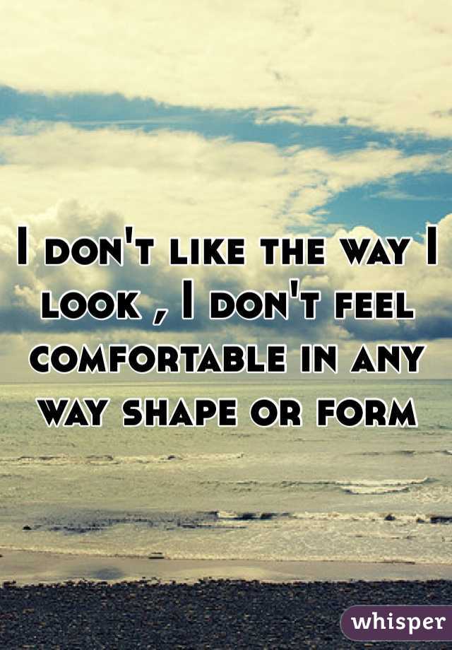 I don't like the way I look , I don't feel comfortable in any way shape or form 
