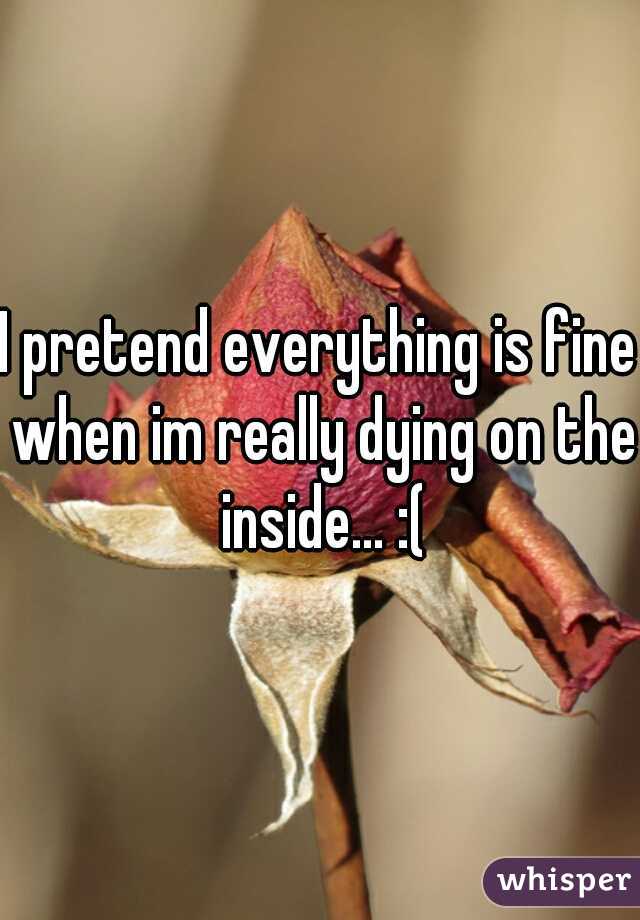 I pretend everything is fine when im really dying on the inside... :(