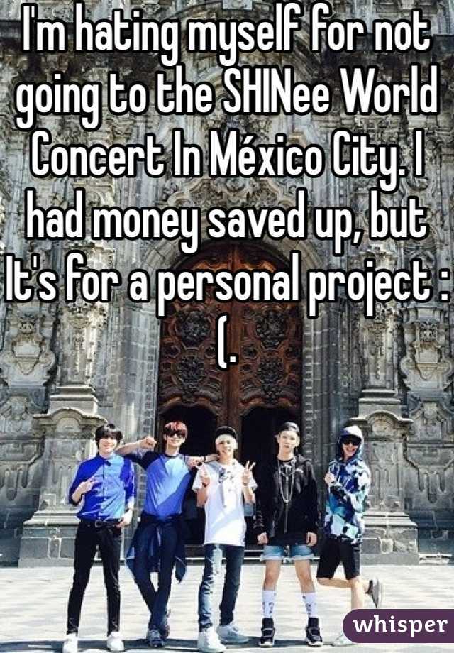 I'm hating myself for not going to the SHINee World Concert In México City. I had money saved up, but It's for a personal project :(.