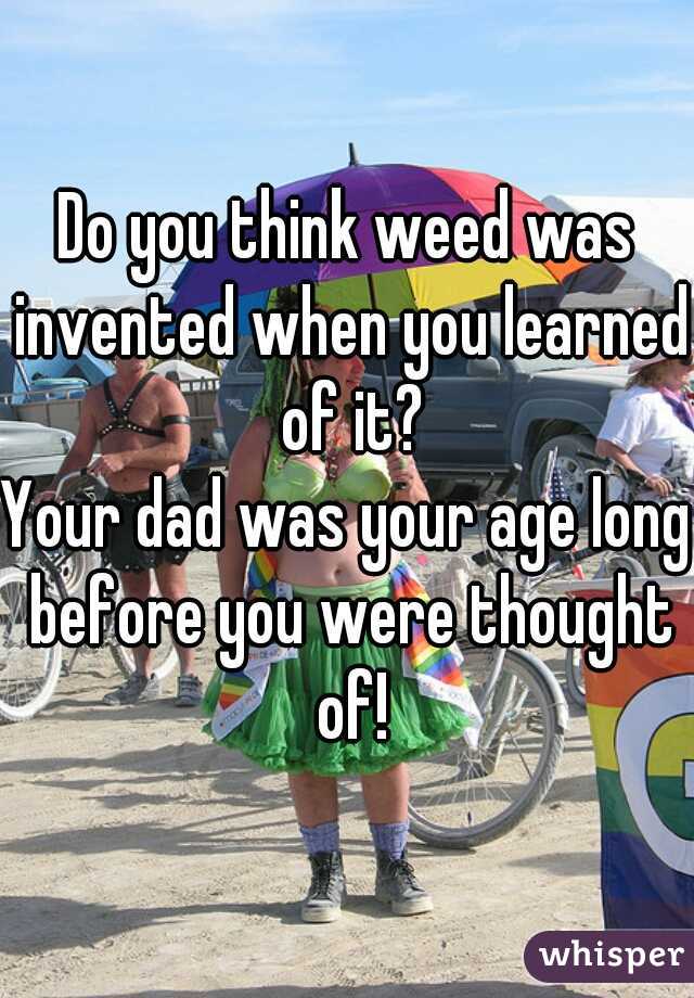 Do you think weed was invented when you learned of it?
Your dad was your age long before you were thought of!