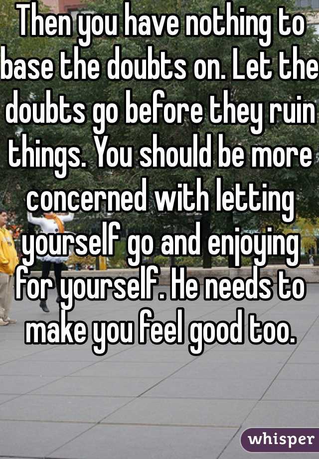 Then you have nothing to base the doubts on. Let the doubts go before they ruin things. You should be more concerned with letting yourself go and enjoying for yourself. He needs to make you feel good too.