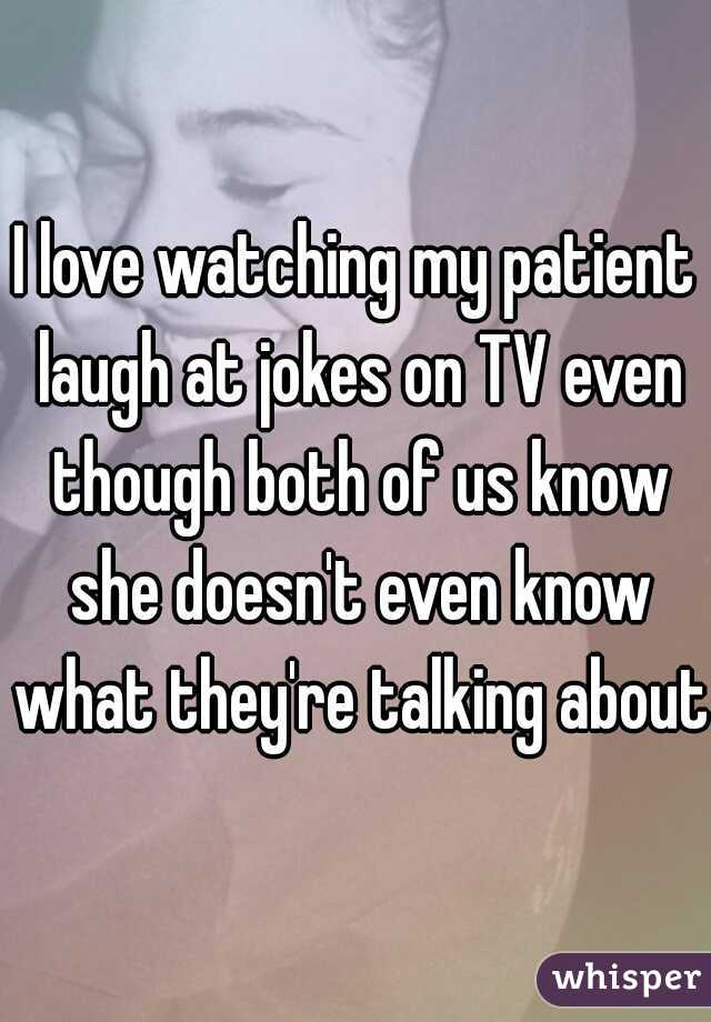 I love watching my patient laugh at jokes on TV even though both of us know she doesn't even know what they're talking about.