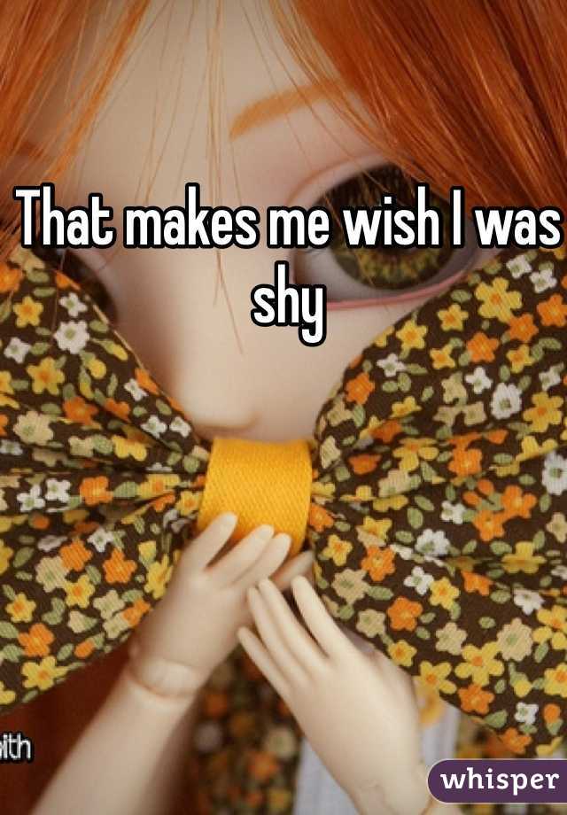 That makes me wish I was shy