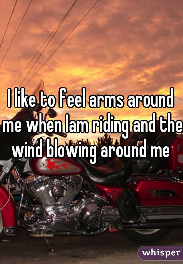 I like to feel arms around me when Iam riding and the wind blowing around me 