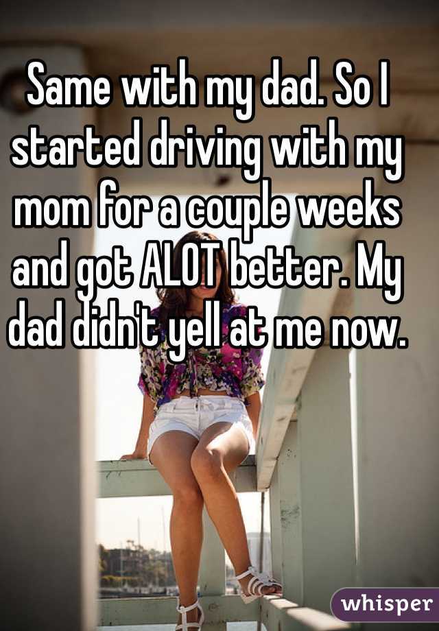 Same with my dad. So I started driving with my mom for a couple weeks and got ALOT better. My dad didn't yell at me now.