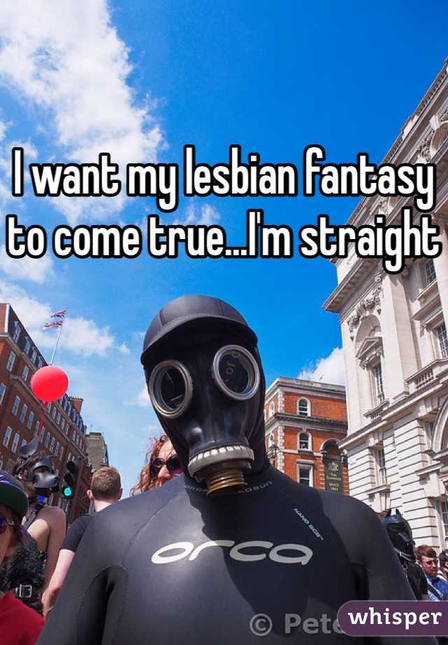 I want my lesbian fantasy to come true...I'm straight