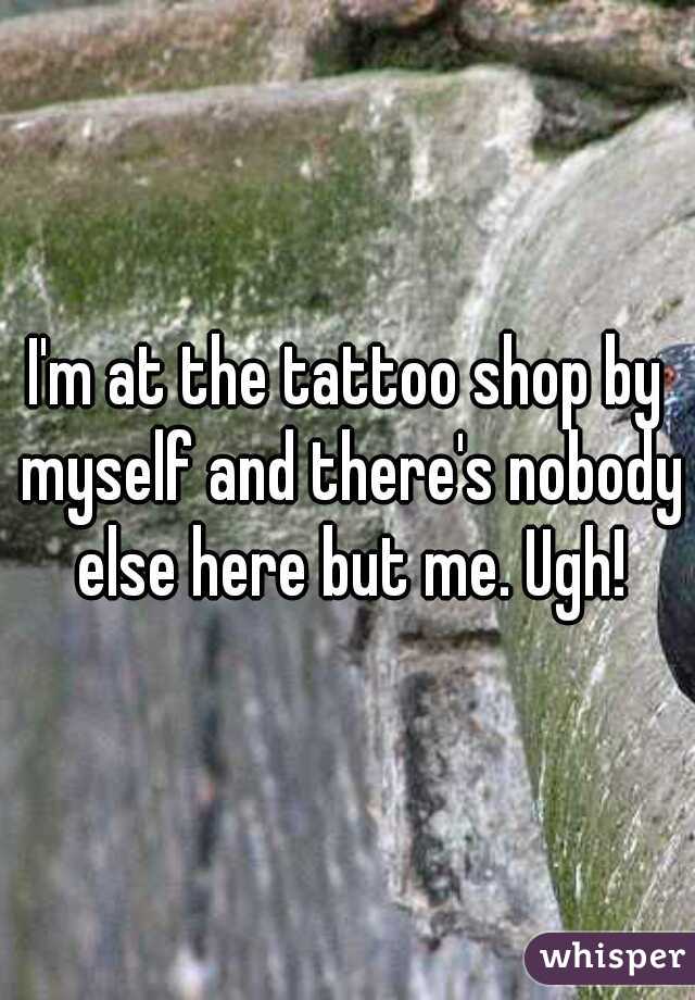 I'm at the tattoo shop by myself and there's nobody else here but me. Ugh!