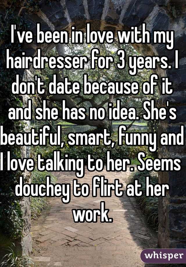 I've been in love with my hairdresser for 3 years. I don't date because of it and she has no idea. She's beautiful, smart, funny and I love talking to her. Seems douchey to flirt at her work. 