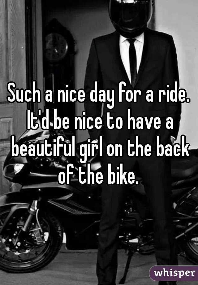 Such a nice day for a ride. It'd be nice to have a beautiful girl on the back of the bike. 