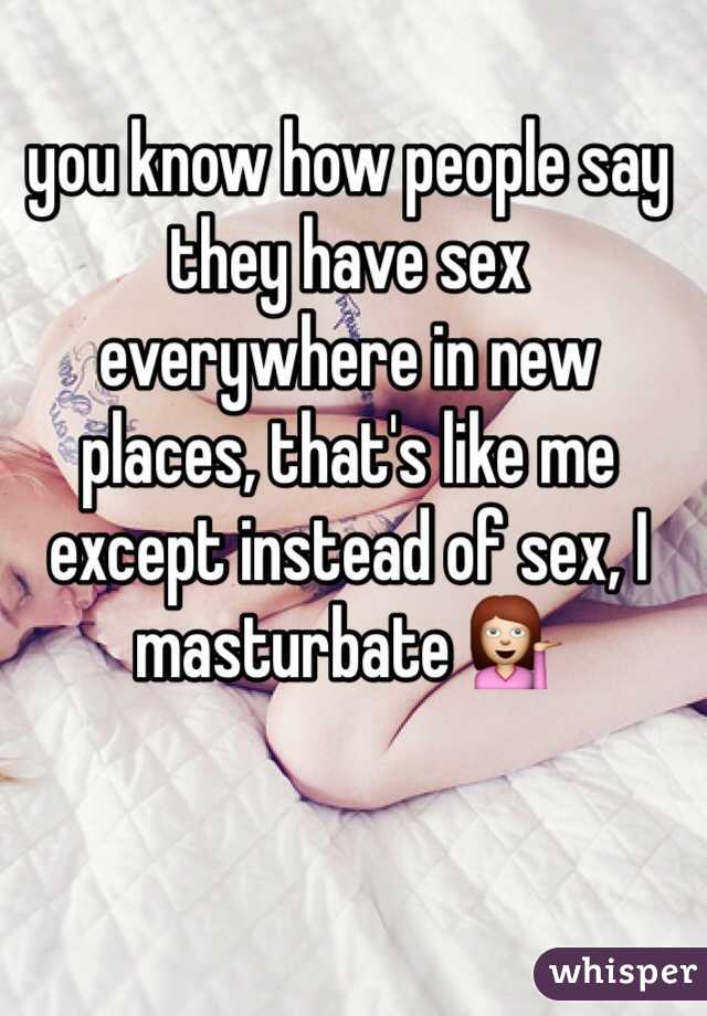 you know how people say they have sex everywhere in new places, that's like me except instead of sex, I masturbate 💁  