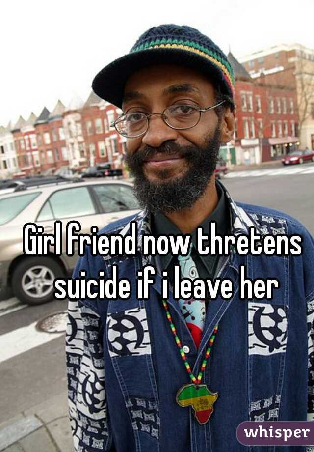 Girl friend now thretens suicide if i leave her