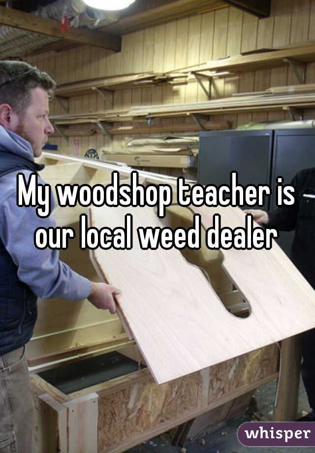 My woodshop teacher is our local weed dealer 